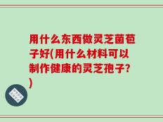 用什么东西做灵芝菌苞子好(用什么材料可以制作健康的灵芝孢子？)