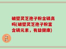 破壁灵芝孢子粉含磷高吗(破壁灵芝孢子粉富含磷元素，有益健康)