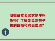 阅微草堂金灵芝孢子粉价格？了解金灵芝孢子粉的价格和购买渠道？