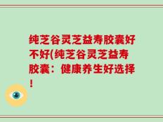 纯芝谷灵芝益寿胶囊好不好(纯芝谷灵芝益寿胶囊：健康养生好选择！