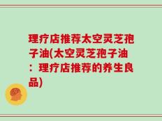 理疗店推荐太空灵芝孢子油(太空灵芝孢子油：理疗店推荐的养生良品)