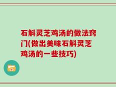石斛灵芝鸡汤的做法窍门(做出美味石斛灵芝鸡汤的一些技巧)