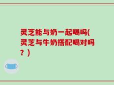 灵芝能与奶一起喝吗(灵芝与牛奶搭配喝对吗？)