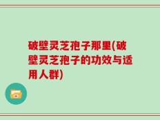 破壁灵芝孢子那里(破壁灵芝孢子的功效与适用人群)