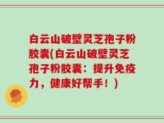 白云山破壁灵芝孢子粉胶囊(白云山破壁灵芝孢子粉胶囊：提升免疫力，健康好帮手！)