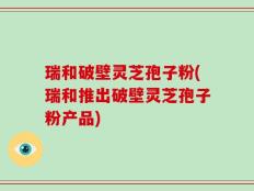 瑞和破壁灵芝孢子粉(瑞和推出破壁灵芝孢子粉产品)
