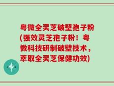 粤微全灵芝破壁孢子粉(强效灵芝孢子粉！粤微科技研制破壁技术，萃取全灵芝保健功效)
