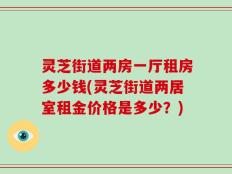 灵芝街道两房一厅租房多少钱(灵芝街道两居室租金价格是多少？)