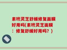 素玳灵芝舒缓修复面膜好用吗(素玳灵芝面膜：修复舒缓好用吗？)