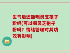 生气后还能喝灵芝孢子粉吗(可以喝灵芝孢子粉吗？情绪管理对其功效有影响)