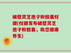 破壁灵芝孢子粉胶囊权健(权健发布破壁灵芝孢子粉胶囊，助您健康养生)