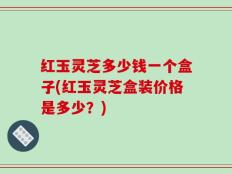 红玉灵芝多少钱一个盒子(红玉灵芝盒装价格是多少？)