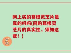 网上买的葛根灵芝片是真的吗吗(网购葛根灵芝片的真实性，须知这些！)