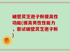 破壁灵芝孢子粉提高性功能(提高男性性能力，尝试破壁灵芝孢子粉)