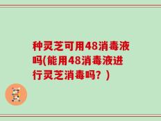 种灵芝可用48消毒液吗(能用48消毒液进行灵芝消毒吗？)