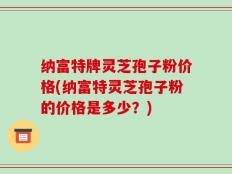 纳富特牌灵芝孢子粉价格(纳富特灵芝孢子粉的价格是多少？)