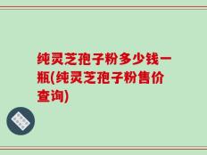 纯灵芝孢子粉多少钱一瓶(纯灵芝孢子粉售价查询)