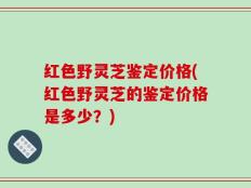 红色野灵芝鉴定价格(红色野灵芝的鉴定价格是多少？)