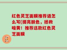 红色灵芝面膜推荐语怎么写(提亮肤色，拯救暗黄！推荐这款红色灵芝面膜