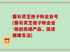 磐石灵芝孢子粉企业号(磐石灵芝孢子粉企业-独创高端产品，促进健康生活)