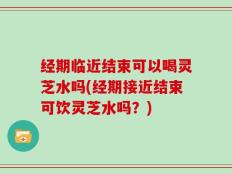 经期临近结束可以喝灵芝水吗(经期接近结束可饮灵芝水吗？)