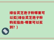 绿谷灵芝孢子粉哪里可以买(绿谷灵芝孢子粉购买指南-哪里可以买到？)