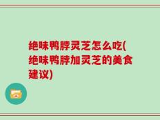 绝味鸭脖灵芝怎么吃(绝味鸭脖加灵芝的美食建议)
