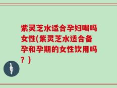 紫灵芝水适合孕妇喝吗女性(紫灵芝水适合备孕和孕期的女性饮用吗？)