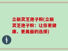 立新灵芝孢子粉(立新灵芝孢子粉：让你更健康、更美丽的选择)