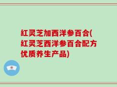 红灵芝加西洋参百合(红灵芝西洋参百合配方优质养生产品)