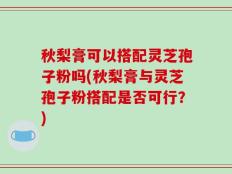 秋梨膏可以搭配灵芝孢子粉吗(秋梨膏与灵芝孢子粉搭配是否可行？)