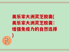 美乐家大洲灵芝胶囊(美乐家大洲灵芝胶囊：增强免疫力的自然选择)