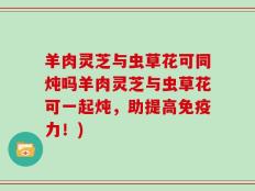 羊肉灵芝与虫草花可同炖吗羊肉灵芝与虫草花可一起炖，助提高免疫力！)