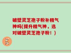 破壁灵芝孢子粉补精气神吗(提升精气神，选对破壁灵芝孢子粉！)