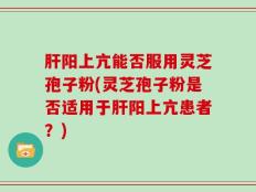 肝阳上亢能否服用灵芝孢子粉(灵芝孢子粉是否适用于肝阳上亢患者？)