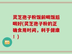 灵芝孢子粉饭前喝饭后喝好(灵芝孢子粉的正确食用时间，利于健康！)