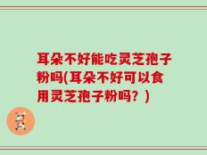 耳朵不好能吃灵芝孢子粉吗(耳朵不好可以食用灵芝孢子粉吗？)