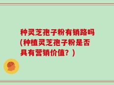 种灵芝孢子粉有销路吗(种植灵芝孢子粉是否具有营销价值？)