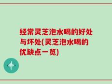经常灵芝泡水喝的好处与坏处(灵芝泡水喝的优缺点一览)