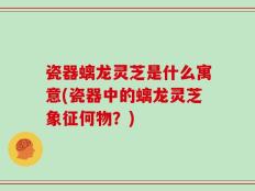 瓷器螭龙灵芝是什么寓意(瓷器中的螭龙灵芝象征何物？)