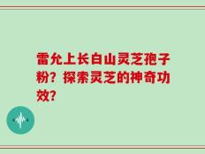 雷允上长白山灵芝孢子粉？探索灵芝的神奇功效？