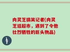肉灵芝搞笑记者(肉灵芝逛超市，遇到了令他壮烈牺牲的巨头物品)