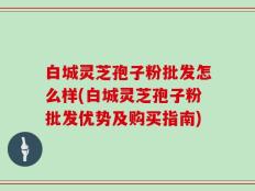 白城灵芝孢子粉批发怎么样(白城灵芝孢子粉批发优势及购买指南)