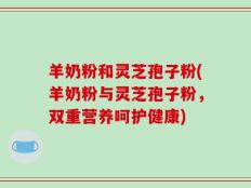 羊奶粉和灵芝孢子粉(羊奶粉与灵芝孢子粉，双重营养呵护健康)
