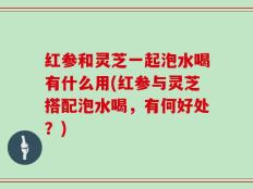 红参和灵芝一起泡水喝有什么用(红参与灵芝搭配泡水喝，有何好处？)
