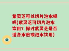 紫灵芝可以切片泡水喝吗(紫灵芝可切片泡水饮用？探讨紫灵芝是否适合水煎或泡水饮用)