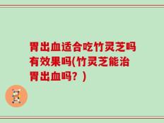 胃出血适合吃竹灵芝吗有效果吗(竹灵芝能治胃出血吗？)