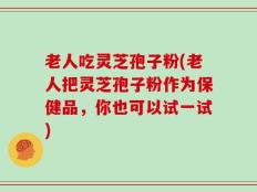 老人吃灵芝孢子粉(老人把灵芝孢子粉作为保健品，你也可以试一试)