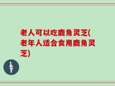 老人可以吃鹿角灵芝(老年人适合食用鹿角灵芝)