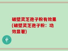 破壁灵芝孢子粉有效果(破壁灵芝孢子粉：功效显著)